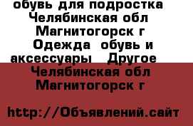 обувь для подростка - Челябинская обл., Магнитогорск г. Одежда, обувь и аксессуары » Другое   . Челябинская обл.,Магнитогорск г.